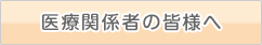 医療関係者の皆様へ