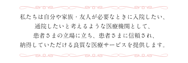 【医療法人 崇徳会の経営理念】
						私たちは自分や家族・友人が必要なときに入院したい、
						通院したいと考えるような医療機関として、
						患者さまの立場に立ち、患者さまに信頼され､
						納得していただける良質な医療サービスを提供します。